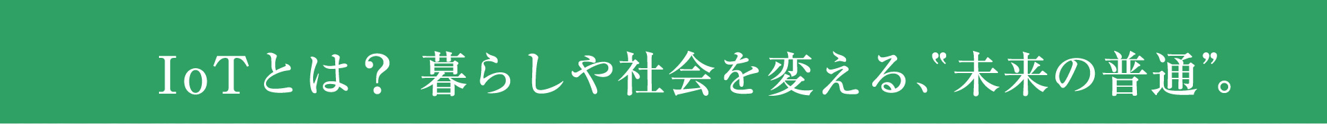 IoTとは？　暮らしや社会を帰る、未来の普通。